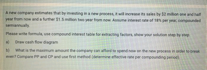 A new company estimates that by investing in a new process, it will increase its sales by $2 million one and half
year from now and a further $1.5 million two year from now. Assume interest rate of 18% per year, compounded
semiannually.
Please write formula, use compound interest table for extracting factors, show your solution step by step.
a)
Draw cash flow diagram
What is the maximum amount the company can afford to spend now on the new process in order to break
b)
even? Compare PP and CP and use first method (determine effective rate per compounding period).
