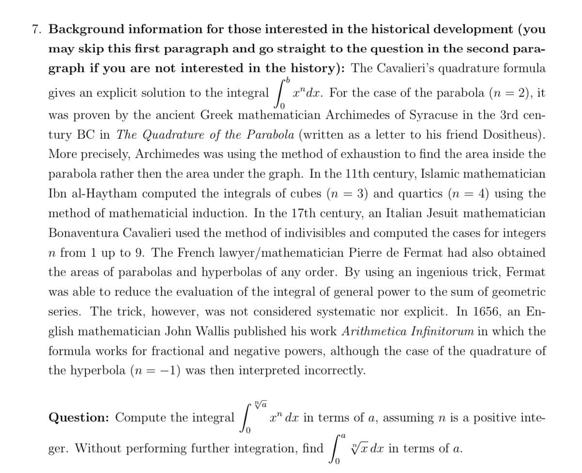 7. Background information for those interested in the historical development (you
may skip this first paragraph and go straight to the question in the second para-
graph if you are not interested in the history): The Cavalieri's quadrature formula
gives an explicit solution to the integral
x" dx. For the case of the parabola (n = 2), it
was proven by the ancient Greek mathematician Archimedes of Syracuse in the 3rd cen-
tury BC in The Quadrature of the Parabola (written as a letter to his friend Dositheus).
More precisely, Archimedes was using the method of exhaustion to find the area inside the
parabola rather then the area under the graph. In the 11th century, Islamic mathematician
Ibn al-Haytham computed the integrals of cubes (n = 3) and quartics (n = 4) using the
method of mathematicial induction. In the 17th century, an Italian Jesuit mathematician
Bonaventura Cavalieri used the method of indivisibles and computed the cases for integers
n from 1 up to 9. The French lawyer/mathematician Pierre de Fermat had also obtained
the areas of parabolas and hyperbolas of any order. By using an ingenious trick, Fermat
was able to reduce the evaluation of the integral of general power to the sum of geometric
series. The trick, however, was not considered systematic nor explicit. In 1656, an En-
glish mathematician John Wallis published his work Arithmetica Infinitorum in which the
formula works for fractional and negative powers, although the case of the quadrature of
the hyperbola (n = -1) was then interpreted incorrectly.
Vā
Question: Compute the integral |
x" dx in terms of a, assuming n is a positive inte-
ger. Without performing further integration, find
Vx dx in terms of a.
