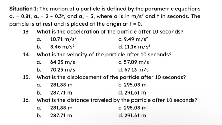 Situation 1: The motion of a particle is defined by the parametric equations
ax = 0.8t, ay = 2 - 0.3t, and a₂ = 5, where a is in m/s² and t in seconds. The
particle is at rest and is placed at the origin at t = 0.
13.
What is the acceleration of the particle after 10 seconds?
10.71 m/s²
14.
15.
16.
a.
b.
8.46 m/s²
What is the velocity of the particle after 10 seconds?
64.23 m/s
c. 57.09 m/s
70.25 m/s
a.
b.
c. 9.49 m/s²
d. 11.16 m/s²
d. 67.13 m/s
What is the displacement of the particle after 10 seconds?
281.88 m
c. 295.08 m
287.71 m
d. 291.61 m
What is the distance traveled by the particle after 10 seconds?
a. 281.88 m
c. 295.08 m
b.
287.71 m
d. 291.61 m
a.
b.