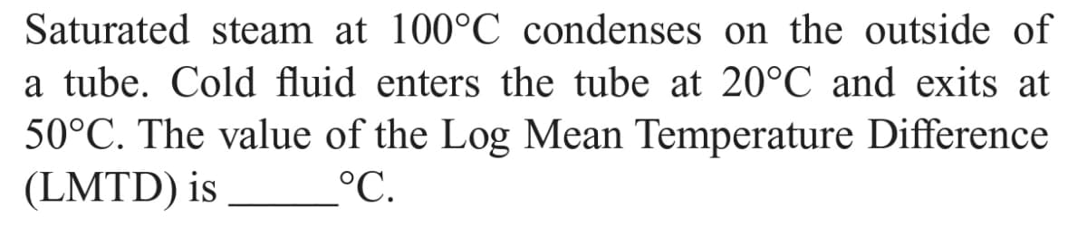 Saturated steam at 100°C condenses on the outside of
a tube. Cold fluid enters the tube at 20°C and exits at
50°C. The value of the Log Mean Temperature Difference
(LMTD) is
°C.
