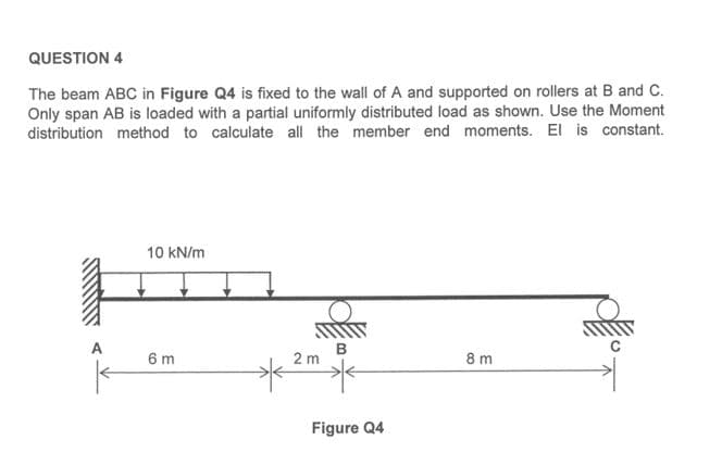 QUESTION 4
The beam ABC in Figure Q4 is fixed to the wall of A and supported on rollers at B and C.
Only span AB is loaded with a partial uniformly distributed load as shown. Use the Moment
distribution method to calculate all the member end moments. El is constant.
10 kN/m
A
6 m
B
2 m
8 m
Figure Q4
