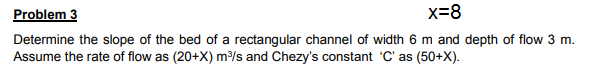 Determine the slope of the bed of a rectangular channel of width 6 m and depth of flow 3 m.
Assume the rate of flow as (20+X) ms and Chezy's constant 'C' as (50+X).
