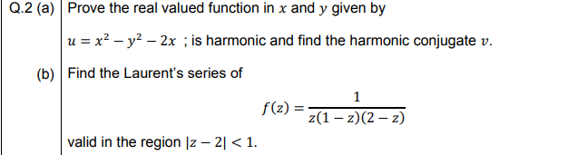 Prove the real valued function in x and y given by
u = x? – y? – 2x ; is harmonic and find the harmonic conjugate v.
Find the Laurent's series of
1
f(z) =
z(1 – z)(2 – z)
valid in the region |z – 2| < 1.
