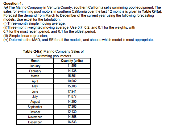 (a) The Marino Company in Ventura County, southern California sells swimming pool equipment. The
sales for swimming pool motors in southern California over the last 12 months is given in Table Q4(a).
Forecast the demand from March to December of the current year using the following forecasting
models. Use excel for the tabulation.
(1) Three-month simple moving average;
(i)Three-month weighted moving average. Use 0.7, 0.2, and 0.1 for the weights, with
0.7 for the most recent period, and 0.1 for the oldest period.
(ii) Simple linear regression;
(iv) Determine the MAD, and SE for all the models, and choose which model is most appropriate.
Table Q4(a) Marino Company Sales of
Swimming pool motors
Quantity (units)
11,596
Month
January
February
March
14,438
16,861
10,002
April
May
15,106
June
17,941
July
August
September
October
11,877
14,290
17,363
12,430
14,858
November
December
16,833
