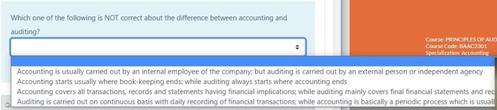 Which one of the following is NOT correct about the difference between accounting and
auditing?
Course: PRINCIPLES OF AUD
Course Code: BAAC2301
Specialization: Accounting
Accounting is usually carried out by an internal employee of the company; but auditing is carried out by an external person or independent agency
Accounting starts usually where book-keeping ends; while auditing always starts where accounting ends
Accounting covers all transactions, records and statements having financial implications; while auditing mainly covers final financial statements and rec
Auditing is carried out on continuous basis with daily recording of financial transactions; while accounting is basically a periodic process which is usuall
