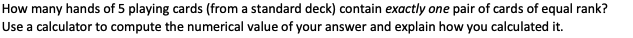 How many hands of 5 playing cards (from a standard deck) contain exactly one pair of cards of equal rank?
Use a calculator to compute the numerical value of your answer and explain how you calculated it.
