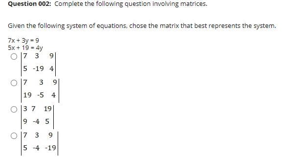 Question 002: Complete the following question involving matrices.
Given the following system of equations, chose the matrix that best represents the system.
7x + 3y = 9
5x + 19 = 4y
O |7 3
9
5 -19 4
O 17
19 -5
4
O 13 7 19|
9 -4 5
O 17 3
9.
5 -4 -19
3.

