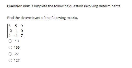 Question 008: Complete the following question involving determinants.
Find the determinant of the following matrix.
|3 5 9|
|-2 1
4 -4 7
-13
199
-27
O 127
O O
