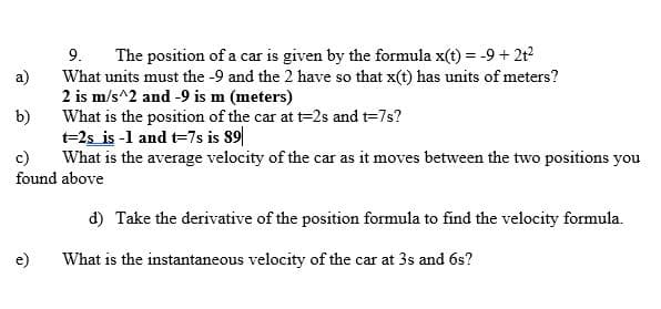 9.
The position of a car is given by the formula x(t) = -9+ 2t
a)
What units must the -9 and the 2 have so that x(t) has units of meters?
2 is m/s^2 and -9 is m (meters)
What is the position of the car at t=2s and t=7s?
b)
t=2s is -1 and t=7s is 89|
c)
What is the average velocity of the car as it moves between the two positions you
found above
d) Take the derivative of the position formula to find the velocity formula.
e)
What is the instantaneous velocity of the car at 3s and 6s?
