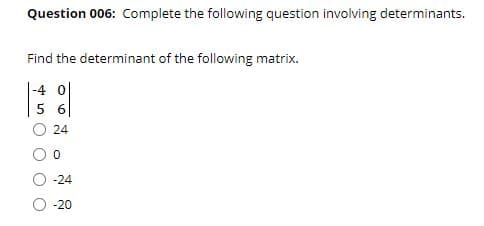 Question 006: Complete the following question involving determinants.
Find the determinant of the following matrix.
-4 0|
6
24
-24
-20
