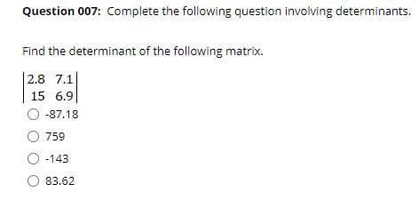 Question 007: Complete the following question involving determinants.
Find the determinant of the following matrix.
|2.8 7.1
15 6.9
O -87.18
759
-143
83.62
