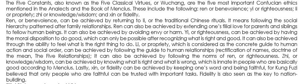 The Five Constants, also known as the Five Classical Virtues, or Wuchang, are the five most important Confucian ethics
mentioned in the Analects and the Book of Mencius. These include the following: ren or benevolence; yi or righteousness; li
or propriety; zhi or knowledge/wisdom; and xin or fidelity.
Ren, or benevolence, can be achieved by returning to li, or the traditional Chinese rituals. It means following the social
hierarchy patterned after family relationships. Ren can also be achieved by extending one's filial love for parents and siblings
to fellow human beings. It can also be achieved by avoiding envy or harm. Yi, or righteousness, can be achieved by having
the moral disposition to do good, which can only be possible after recognizing what is right and good. It can also be achieved
through the ability to feel what is the right thing to do. Li, or propriety, which is considered as the concrete guide to human
action and social order, can be achieved by following the guide to human relationships (rectification of names, doctrine of
the mean, The Five Relationships); it can also be achieved by following the norms of ren, or righteousness. Zhi, or
knowledge/wisdom, can be achieved by knowing what is right and what is wrong, which is innate in people who are basically
good according to Mencius. Lastly, xin, or fidelity can be achieved by keeping one's word and being faithful, for Kung Fuzi
believed that only people who are faithful can be trusted with important tasks. Fidelity is also seen as the key to nation-
building.
