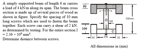 A simply supported beam of length 6 m carries
a load of 4 kN/m along its span. The beam cross 50
section is made up of several pieces of wood as
shown in figure. Specify the spacing of 10 mm
long screws which are used to fasten the beam
together. Each screw can carry a shear of 2 kN.
as determined by testing. For the entire section I
= 2.36 x 10° mm.
500mm
100
100
50
200
50
Determine distance between screws.
All dimensions in (mm)
