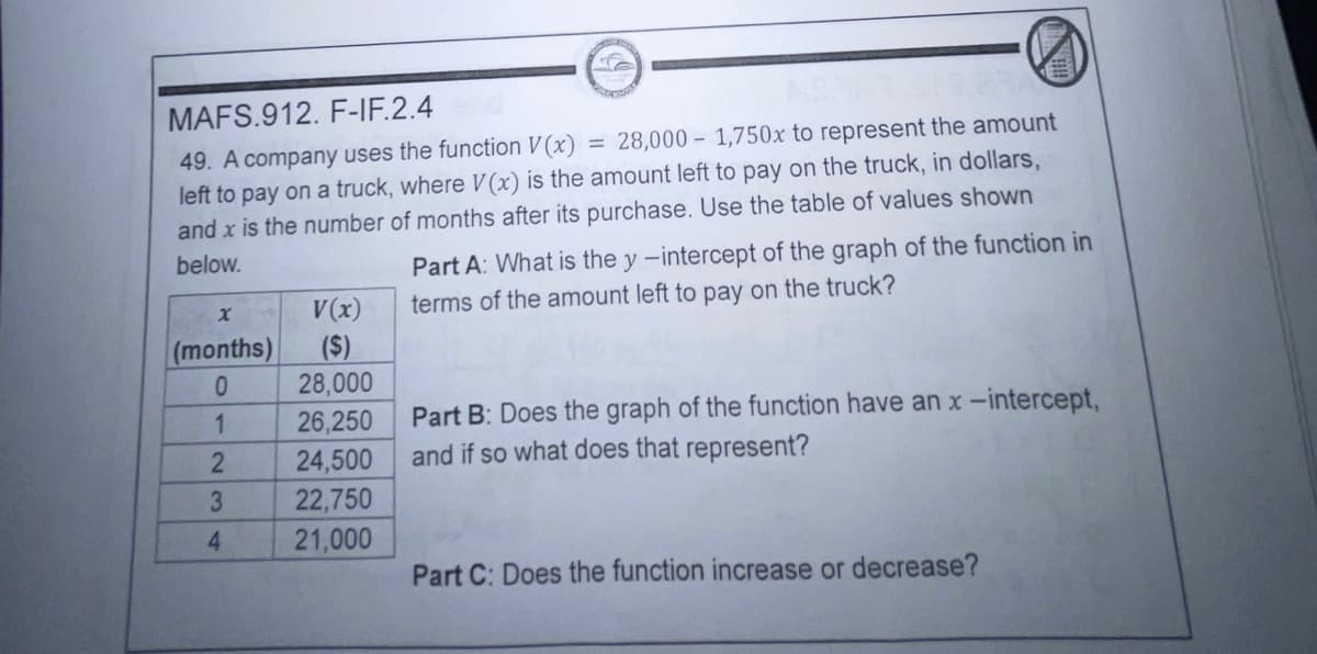 MAFS.912. F-IF.2.4
49. A company uses the function V (x)
left to pay on a truck, where V (x) is the amount left to pay on the truck, in dollars,
and x is the number of months after its purchase. Use the table of values shown
= 28,000 – 1,750x to represent the amount
Part A: What is the y -intercept of the graph of the function in
terms of the amount left to pay on the truck?
below.
V(x)
(months)
(S)
28,000
26,250
24,500
22,750
Part B: Does the graph of the function have an x-intercept,
and if so what does that represent?
1
4
21,000
Part C: Does the function increase or decrease?
23
