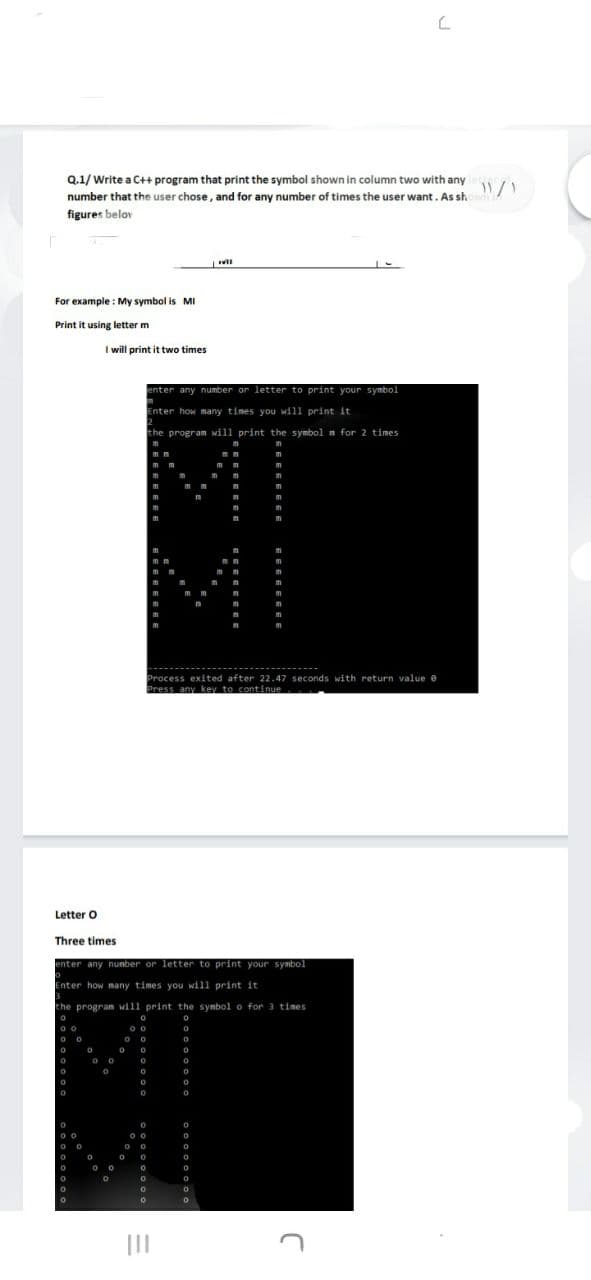 Q.1/ Write a C++ program that print the symbol shown in column two with any
number that the user chose, and for any number of times the user want. As sh
figures belov
For example : My symbol is MI
Print it using letter m
I will print it two times
enter any number or letter to print your symbol
Enter how many times you will print it
the program will print the symbol n for 2 times
MI
--------------------------------
Process exited after 22.47 seconds with return value e
Press any key to continue
Letter O
Three times
enter any nunber or letter to print your symbol
Enter how many times you will print it
the program will print the symbol o for 3 times
