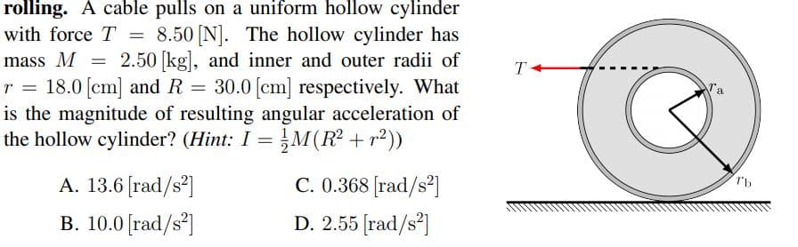 rolling. A cable pulls on a uniform hollow cylinder
8.50 [N]. The hollow cylinder has
mass M = 2.50 [kg], and inner and outer radii of
18.0 [cm] and R = 30.0 [cm] respectively. What
is the magnitude of resulting angular acceleration of
the hollow cylinder? (Hint: I = M(R² + r²))
with force T
A. 13.6 [rad/s²]
C. 0.368 [rad/s²]
B. 10.0 [rad/s]
D. 2.55 [rad/s]

