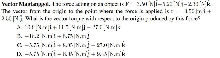 Vector Magtanggol. The force acting on an object is F = 3.50 [N]i-5.20 [N]j-2.30 [N]k.
The vector from the origin to the point where the force is applied is r = 3.50 [m]i +
2.50 [N]j. What is the vector torque with respect to the origin produced by this force?
A. 10.9 [N.mi + 11.5 [N.m]j – 27.0 [N.m]k
B. –18.2 [N.m]i + 8.75 [N.m]j
C. -5.75 [N.m]i + 8.05 [N.m]j – 27.0 [N.m]k
D. –5.75 [N.m]i – 8.05 [N.m]j + 9.45 [N.m]k
