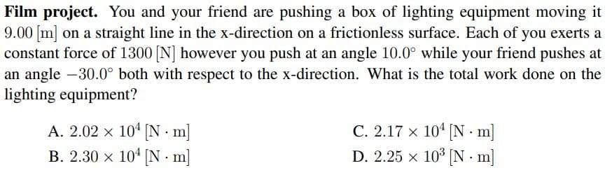 Film project. You and your friend are pushing a box of lighting equipment moving it
9.00 m] on a straight line in the x-direction on a frictionless surface. Each of you exerts a
constant force of 1300 [N] however you push at an angle 10.0° while your friend pushes at
an angle -30.0° both with respect to the x-direction. What is the total work done on the
lighting equipment?
A. 2.02 x 104 N m]
B. 2.30 x 104 N m]
C. 2.17 x 104 [N m]
D. 2.25 x 103 [N - m]
