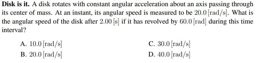 Disk is it. A disk rotates with constant angular acceleration about an axis passing through
its center of mass. At an instant, its angular speed is measured to be 20.0 rad/s]. What is
the angular speed of the disk after 2.00 [s] if it has revolved by 60.0 rad] during this time
interval?
A. 10.0 [rad/s]
B. 20.0 [rad/s]
C. 30.0 [rad/s]
D. 40.0 [rad/s]
