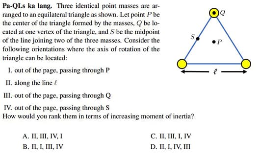 Pa-QLs ka lang. Three identical point masses are ar-
ranged to an equilateral triangle as shown. Let point P be
the center of the triangle formed by the masses, Q be lo-
cated at one vertex of the triangle, and S be the midpoint
of the line joining two of the three masses. Consider the
following orientations where the axis of rotation of the
triangle can be located:
I. out of the page, passing through P
II. along the line
II. out of the page, passing through Q
IV. out of the page, passing through S
How would you rank them in terms of increasing moment of inertia?
A. II, III, IV, I
В. П, 1, II, IV
С. П, IШ, І, IV
D. II, I, IV, III
