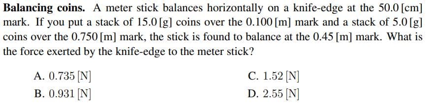 Balancing coins. A meter stick balances horizontally on a knife-edge at the 50.0 [cm]
mark. If you put a stack of 15.0 [g] coins over the 0.100 [m] mark and a stack of 5.0 [g]
coins over the 0.750 [m] mark, the stick is found to balance at the 0.45 [m] mark. What is
the force exerted by the knife-edge to the meter stick?
C. 1.52 [N]
D. 2.55 (N]
A. 0.735 [N]
B. 0.931 N]

