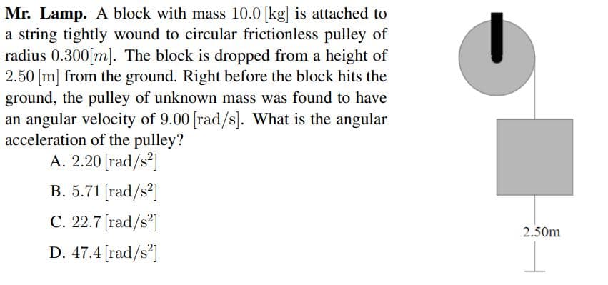 Mr. Lamp. A block with mass 10.0 [kg] is attached to
a string tightly wound to circular frictionless pulley of
radius 0.300[m]. The block is dropped from a height of
2.50 [m] from the ground. Right before the block hits the
ground, the pulley of unknown mass was found to have
an angular velocity of 9.00 [rad/s]. What is the angular
acceleration of the pulley?
A. 2.20 [rad/s²]
B. 5.71 [rad/s?]
C. 22.7 [rad/s²]
2.50m
D. 47.4 [rad/s]
