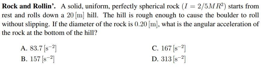 Rock and Rollin'. A solid, uniform, perfectly spherical rock (I = 2/5M R2) starts from
rest and rolls down a 20 m] hill. The hill is rough enough to cause the boulder to roll
without slipping. If the diameter of the rock is 0.20 [m], what is the angular acceleration of
the rock at the bottom of the hill?
A. 83.7 [s-2]
B. 157 [s-2]
C. 167 [s-2]
D. 313 [s-2]
