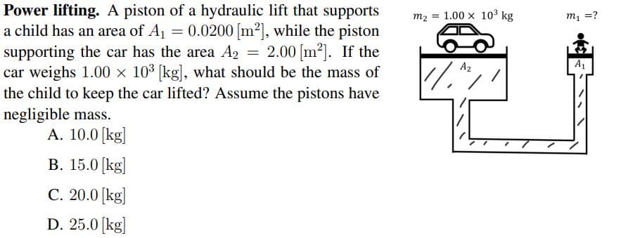 Power lifting. A piston of a hydraulic lift that supports
a child has an area of A1 = 0.0200 m2], while the piston
supporting the car has the area A2
car weighs 1.00 x 103 (kg), what should be the mass of
the child to keep the car lifted? Assume the pistons have
negligible mass.
А. 10.0 (kg|
m2 = 1.00 x 103 kg
m1 =?
2.00 [m2). If the
A2
A1
В. 15.0 [kgl
C. 20.0 [kg]
D. 25.0 [kg]
