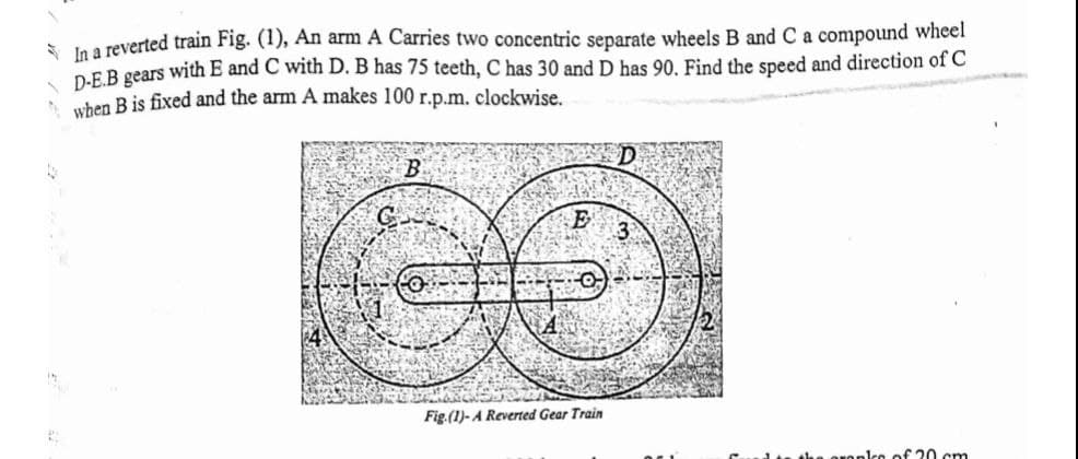 S la a reverted train Fig. (1), An arm A Carries two concentric separate wheels B and C a compound wheel
D-EB gears with E and C with D. B has 75 teeth, C has 30 and D has 90. Find the speed and direction of C
when B is fixed and the arm A makes 100 r.p.m. clockwise.
B
E
Fig.(1)- A Reverted Gear Train
du the oronlco of 20 cm
