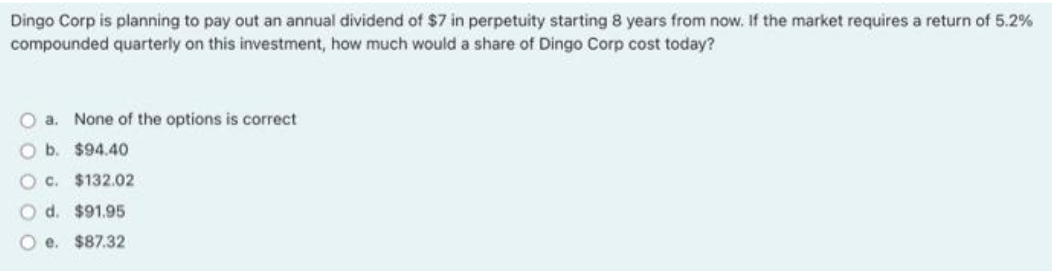 Dingo Corp is planning to pay out an annual dividend of $7 in perpetuity starting 8 years from now. If the market requires a return of 5.2%
compounded quarterly on this investment, how much would a share of Dingo Corp cost today?
O a. None of the options is correct
O b. $94.40
Oc. $132.02
Od. $91.95
Oe. $87.32