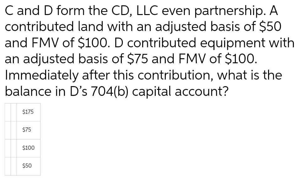 C and D form the CD, LLC even partnership. A
contributed land with an adjusted basis of $50
and FMV of $100. D contributed equipment with
an adjusted basis of $75 and FMV of $100.
Immediately after this contribution, what is the
balance in D's 704(b) capital account?
$175
$75
$100
$50
