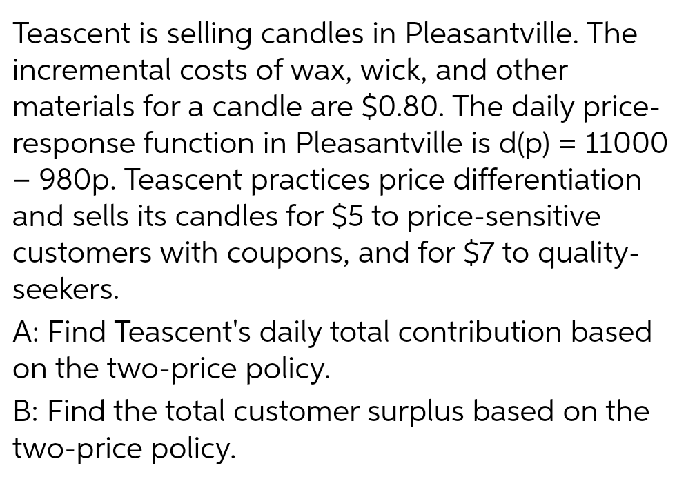 Teascent is selling candles in Pleasantville. The
incremental costs of wax, wick, and other
materials for a candle are $0.80. The daily price-
response function in Pleasantville is d(p) = 11000
- 980p. Teascent practices price differentiation
and sells its candles for $5 to price-sensitive
customers with coupons, and for $7 to quality-
seekers.
A: Find Teascent's daily total contribution based
on the two-price policy.
B: Find the total customer surplus based on the
two-price policy.