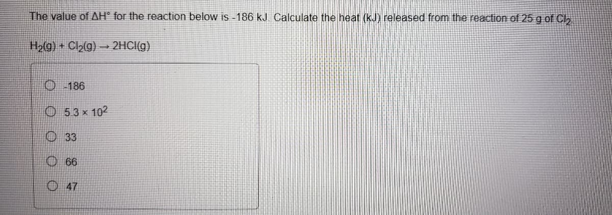 The value of AH° for the reaction below is -186 kJ. Calculate the heat (kJ) released from the reaction of 25 g of Cl,
H2(g) + Cl>(g) → 2HCI(g)
0 186
O 53x 102
O 33
O 66
O 47
