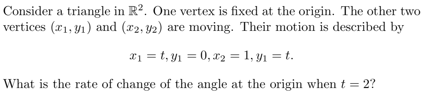 Consider a triangle in R2. One vertex is fixed at the origin. The other two
vertices (x1, y1) and (x2, y2) are moving. Their motion is described by
xi = t, y1
0, x2 = 1, y1 = t.
What is the rate of change of the angle at the origin when t = 2?

