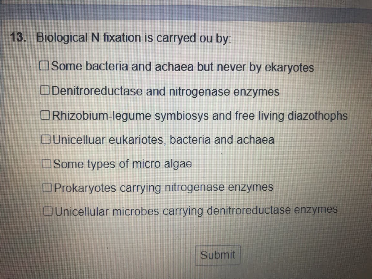 13. Biological N fixation is carryed ou by:
OSome bacteria and achaea but never by ekaryotes
ODenitroreductase and nitrogenase enzymes
ORhizobium-legume symbiosys and free living diazothophs
OUnicelluar eukariotes, bacteria and achaea
OSome types of micro algae
OProkaryotes carrying nitrogenase enzymes
OUnicellular microbes carrying denitroreductase enzymes
Submit
