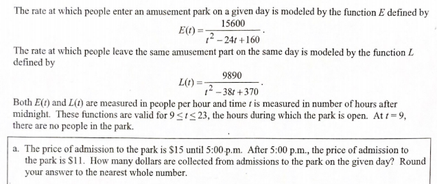 The rate at which people enter an amusement park on a given day is modeled by the function E defined by
15600
E(t):
?-24t +160
The rate at which people leave the same amusement part on the same day is modeled by the function L
defined by
9890
L(t) =
1? - 38t + 370
Both E(t) and L(t) are measured in people per hour and time t is measured in number of hours after
midnight. These functions are valid for 9 <I< 23, the hours during which the park is open. At t = 9,
there are no people in the park.
a. The price of admission to the park is $15 until 5:00-p.m. After 5:00 p.m., the price of admission to
the park is S11. How many dollars are collected from admissions to the park on the given day? Round
your answer to the nearest whole number.
