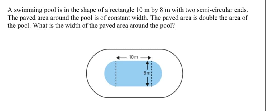 A swimming pool is in the shape of a rectangle 10 m by 8 m with two semi-circular ends.
The paved area around the pool is of constant width. The paved area is double the area of
the pool. What is the width of the paved area around the pool?
