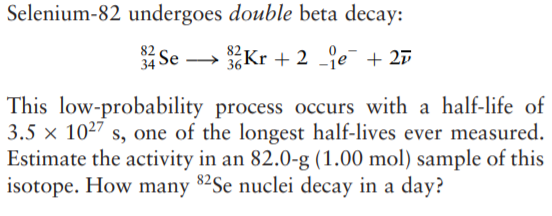Selenium-82 undergoes double beta decay:
82 Se
34
→ Kr + 2 je + 27
This low-probability process occurs with a half-life of
3.5 x 1027 s, one of the longest half-lives ever measured.
Estimate the activity in an 82.0-g (1.00 mol) sample of this
isotope. How many 82Se nuclei decay in a day?
