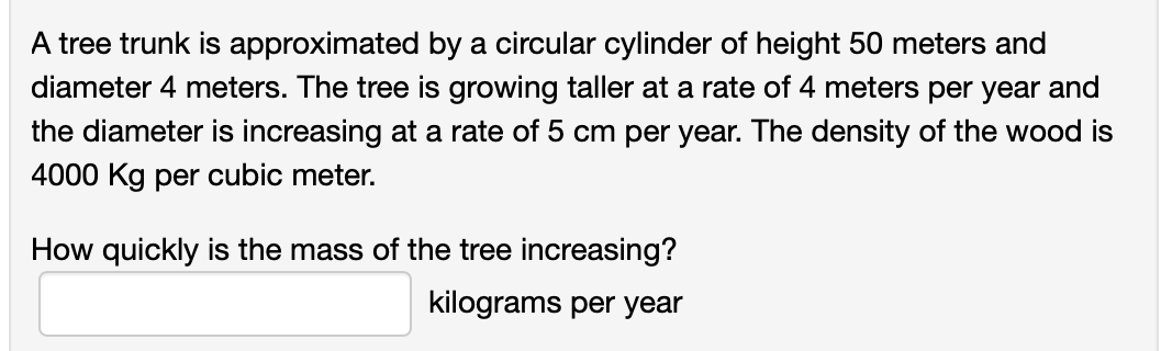A tree trunk is approximated by a circular cylinder of height 50 meters and
diameter 4 meters. The tree is growing taller at a rate of 4 meters per year and
the diameter is increasing at a rate of 5 cm per year. The density of the wood is
4000 Kg per cubic meter.
How quickly is the mass of the tree increasing?
kilograms per year
