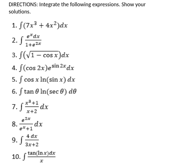 DIRECTIONS: Integrate the following expressions. Show your
solutions.
1. S(7x3 + 4x²)dx
e*dx
2. S
1+e2x
3. S(V1- cos x)dx
4. S(cos 2x)esin 2x dx
5. ſ cos x In(sin x) dx
6. ſ tan e In(sec 0) d0
x³+1 dx
7. S
x+2
e2x
8.
ex+1
4 dx
9. S
3x+2
10. tan(Inx)dx
