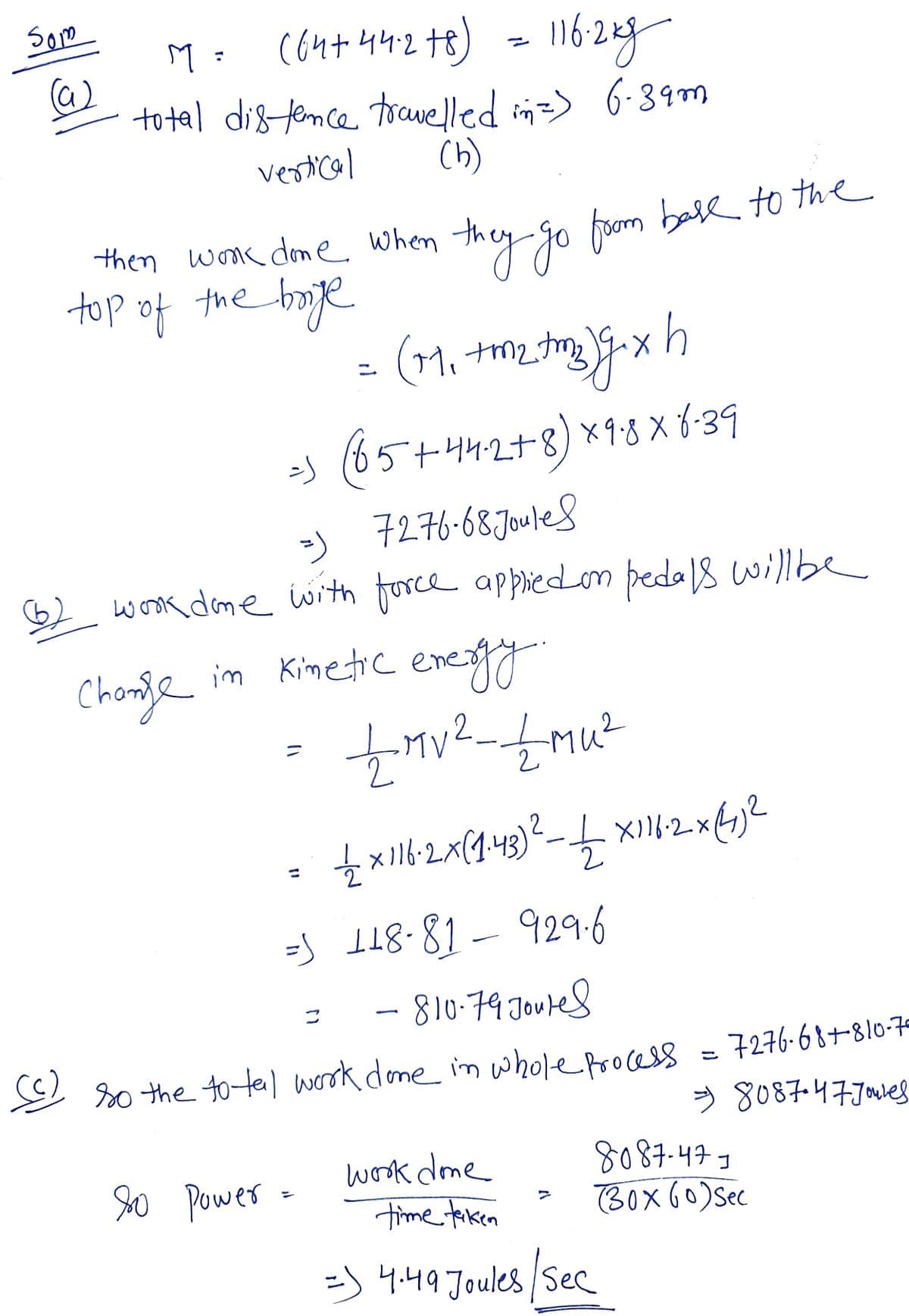 Som
c64+ 442t8) - 116:28y
162g
M :
to tal distemce travelled in=> 6-39m
vestical
Ch)
then wmc dme when they go from ball to the
top of the boge
ニ
os
(65+44.2+8) ×9:8 X 6-39
7276-68 Jouled
wook dome with force appliedon peda 18 willbe
-)
Chonje
im Kimetic enegy
2
=S I18-81-929-6
- 810-79.Jouted
二
E so the totel worok done im whole process
= 7276-68+810-7
> 8087-47.70e8
so Powes -
worok done
time tiken
8087-477
(BoX 60)Ssec
ゴ
=) 4.49 Joules /Sec
