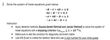 2 Solve the system of linear equations given below.
-B-C+ 4D =1.8
4A -B-C= 0.5
-A +4B - D= 1.3
-A+4C -D = 1
Instruction:
> Apply iterative methods (Gauss-Seidel Method and Jacobi Method] to sclve this system of
linear equations with a stopping criterion %Ezvz 1x 10-%.
> Make sure to test the condition for diagonaly dominant matrix
> Use MS Excel to create the iteration table and use 2-digit number for your initia quess.
