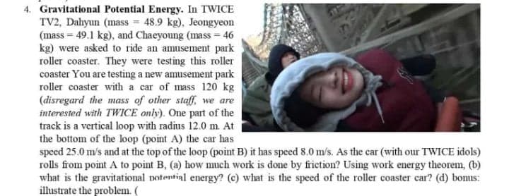 4. Gravitational Potential Energy. In TWICE
TV2, Dahyun (mass = 48.9 kg), Jeongyeon
(mass = 49.1 kg), and Chaeyoung (mass = 46
kg) were asked to ride an amusement park
roller coaster. They were testing this roller
coaster You are testing a new amusement park
roller coaster with a car of mass 120 kg
(disregard the mass of other staff, we are
interested with TWICE only). One part of the
track is a vertical loop with radius 12.0 m. At
the bottom of the loop (point A) the car has
speed 25.0 m/s and at the top of the loop (point B) it has speed 8.0 m/s. As the car (with our TWICE idols)
rolls from point A to point B, (a) how much work is done by friction? Using work energy theorem, (b)
what is the gravitational notential energy? (c) what is the speed of the roller coaster car? (d) bomus:
illustrate the problem. (
