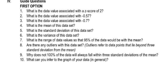 IV.
Guide Questions
FIRST OPTION
1. What is the data value associated with az-score of 2?
2. What is the data value associated with -0.57?
3. What is the data value associated with -0.7?
4. What is the mean of this data set?
5. What is the standard deviation of this data set?
6. What is the variance of this data set?
7. What is the range of data values so that 95% of the data would be with the mean?
8. Are there any outliers with this data set? (Outliers refer to data points that lie beyond three
standard deviation from the mean)
9. Why does not 100% of the data will always fall within three standard deviations of the mean?
10. What can you infer to the graph of your data (in general)?
