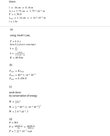 Given:
1 = 16 cm = 0. 16 m
Ax = 3.75 cm = 3.75* 10- m
F = 1. 50 N
Xman = 1. 14 cm = 1. 14 * 10-2 m
I=1 hr
(a)
using, Hook's Law;
F = kAx
here k is force cons tan t
k =
1.50 N
3.75 10
K = 40 N/m
(b)
Fmar = Kxmar
Fmar = 40 * 1. 14 * 10-2
Fa = 0. 456 N
(c)
work done:
by conservation of energy
W =
W = * 40 * (1. 14 * 10~²)²
W = 2.6 * 10- J
(d)
P = Wit
2,6°10/
2,6*10
Lhr
P = 7.22 * 10-7 watt
