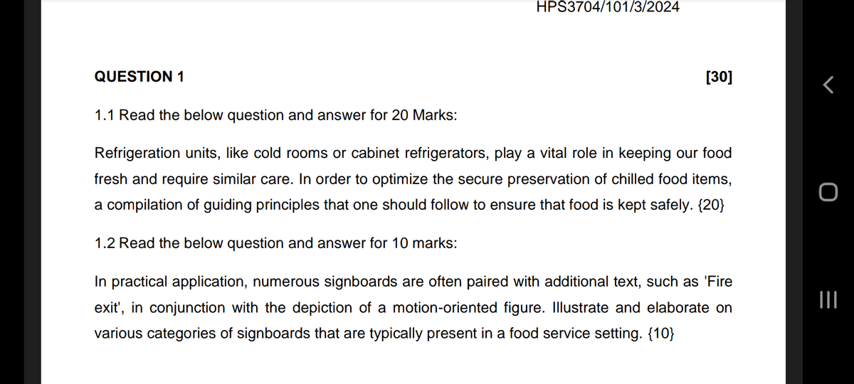 HPS3704/101/3/2024
QUESTION 1
1.1 Read the below question and answer for 20 Marks:
[30]
Refrigeration units, like cold rooms or cabinet refrigerators, play a vital role in keeping our food
fresh and require similar care. In order to optimize the secure preservation of chilled food items,
a compilation of guiding principles that one should follow to ensure that food is kept safely. {20}
1.2 Read the below question and answer for 10 marks:
In practical application, numerous signboards are often paired with additional text, such as 'Fire
exit', conjunction with the depiction of a motion-oriented figure. Illustrate and elaborate on
various categories of signboards that are typically present in a food service setting. {10}
=
