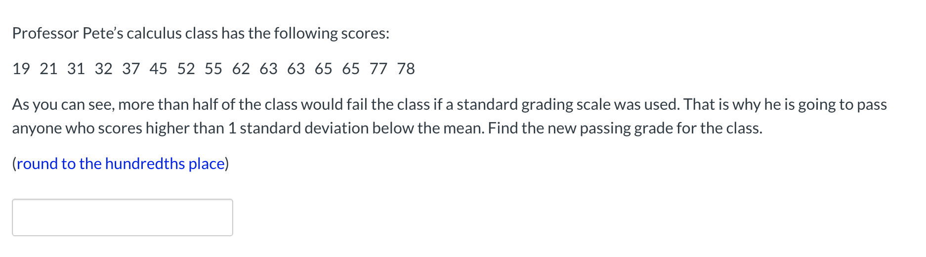 Professor Pete's calculus class has the following scores:
19 21 31 32 37 45 52 55 62 63 63 65 65 77 78
As you can see, more than half of the class would fail the class if a standard grading scale was used. That is why he is going to pass
anyone who scores higher than 1 standard deviation below the mean. Find the new passing grade for the class.
(round to the hundredths place)
