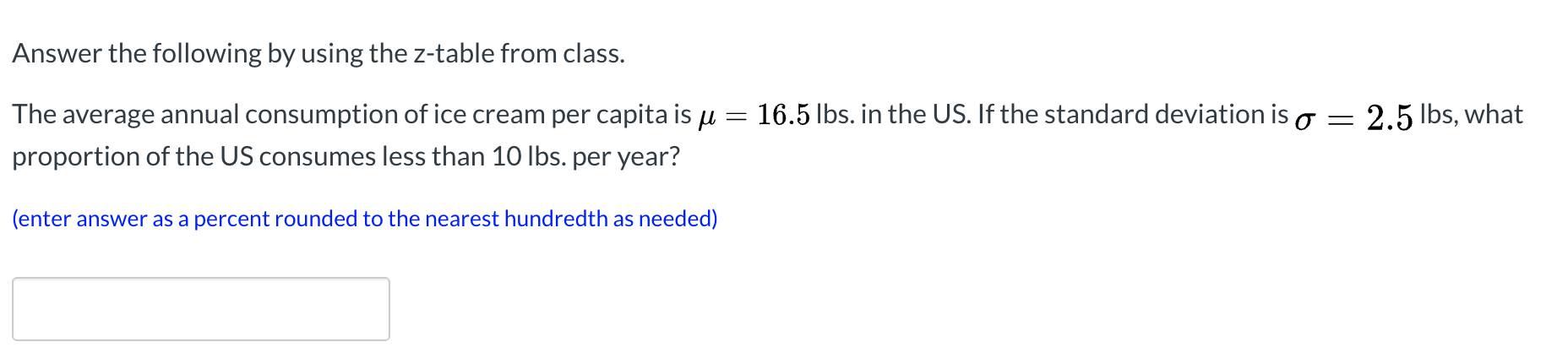 Answer the following by using the z-table from class.
The average annual consumption of ice cream per capita is u =
16.5 lbs. in the US. If the standard deviation is o = 2.5 Ibs, what
proportion of the US consumes less than 10 Ibs. per year?
(enter answer as a percent rounded to the nearest hundredth as needed)
