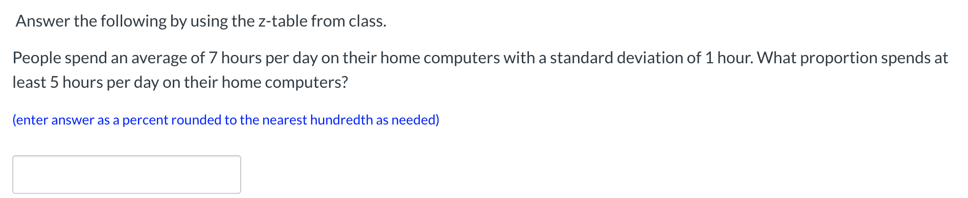 Answer the following by using the z-table from class.
People spend an average of 7 hours per day on their home computers with a standard deviation of 1 hour. What proportion spends at
least 5 hours per day on their home computers?
