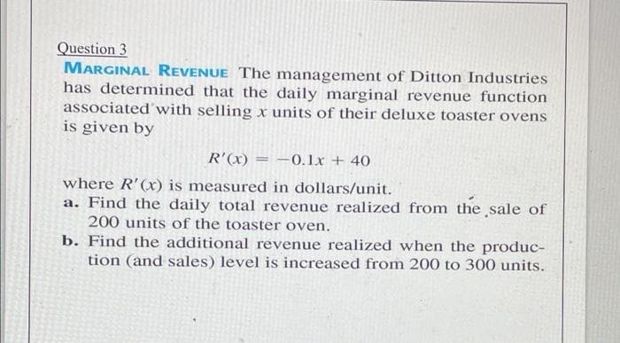 Question 3
MARGINAL REVENUE The managemnent of Ditton Industries
has determined that the daily marginal revenue function
associated'with selling x units of their deluxe toaster ovens
is given by
R'(x) = –0.Lx + 40
where R'(x) is measured in dollars/unit.
a. Find the daily total revenue realized from the sale of
200 units of the toaster oven.
b. Find the additional revenue realized when the produc-
tion (and sales) level is increased from 200 to 300 units.
